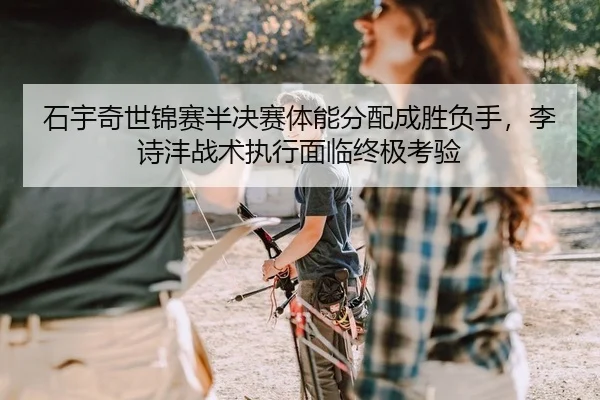 石宇奇世锦赛半决赛体能分配成胜负手，李诗沣战术执行面临终极考验